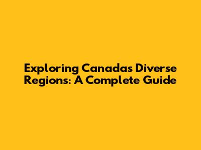 Exploring Canada's Diverse Regions: A Complete Guide