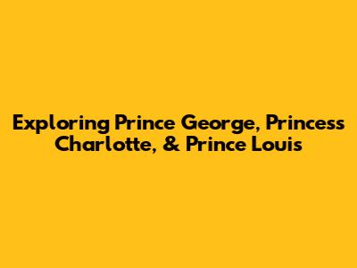 Exploring Prince George, Princess Charlotte, & Prince Louis