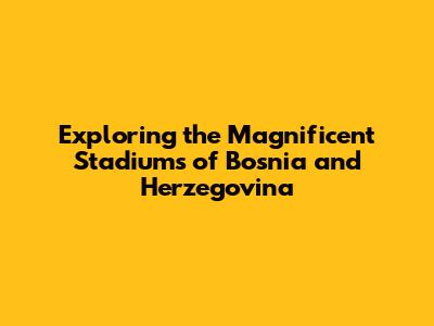 Exploring the Magnificent Stadiums of Bosnia and Herzegovina