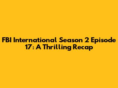 FBI International Season 2 Episode 17: A Thrilling Recap