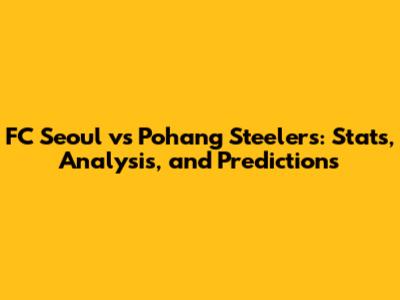 FC Seoul vs Pohang Steelers: Stats, Analysis, and Predictions