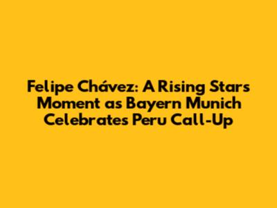 Felipe Chávez: A Rising Star's Moment as Bayern Munich Celebrates Peru Call-Up