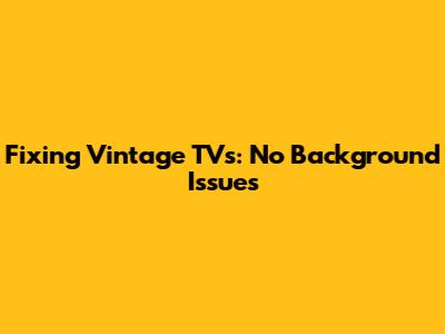 Fixing Vintage TVs: No Background Issues