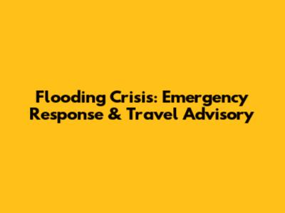 Flooding Crisis: Emergency Response & Travel Advisory