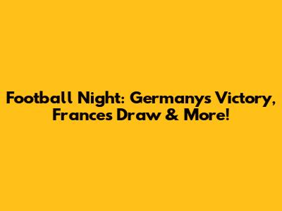 Football Night: Germany's Victory, France's Draw & More!