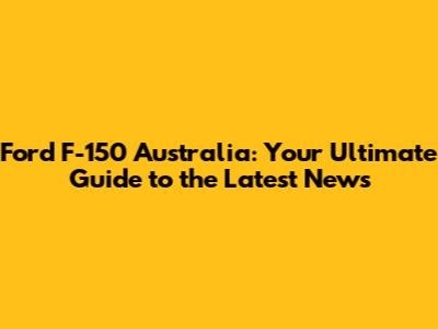 Ford F-150 Australia: Your Ultimate Guide to the Latest News