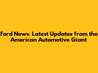 Ford News: Latest Updates from the American Automotive Giant