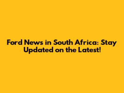 Ford News in South Africa: Stay Updated on the Latest!