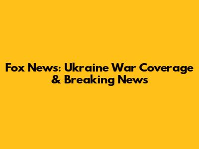 Fox News: Ukraine War Coverage & Breaking News