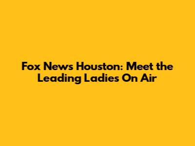 Fox News Houston: Meet the Leading Ladies On Air