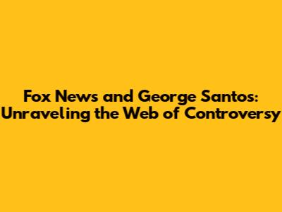 Fox News and George Santos: Unraveling the Web of Controversy
