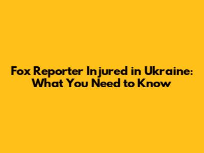 Fox Reporter Injured in Ukraine: What You Need to Know