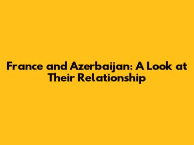 France and Azerbaijan: A Look at Their Relationship