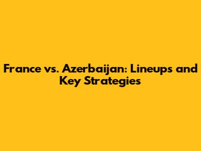 France vs. Azerbaijan: Lineups and Key Strategies
