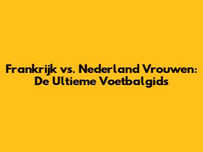Frankrijk vs. Nederland Vrouwen: De Ultieme Voetbalgids