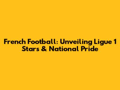 French Football: Unveiling Ligue 1 Stars & National Pride