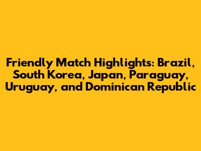 Friendly Match Highlights: Brazil, South Korea, Japan, Paraguay, Uruguay, and Dominican Republic