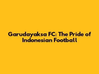 Garudayaksa FC: The Pride of Indonesian Football