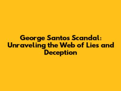 George Santos Scandal: Unraveling the Web of Lies and Deception