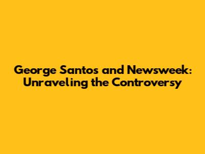 George Santos and Newsweek: Unraveling the Controversy
