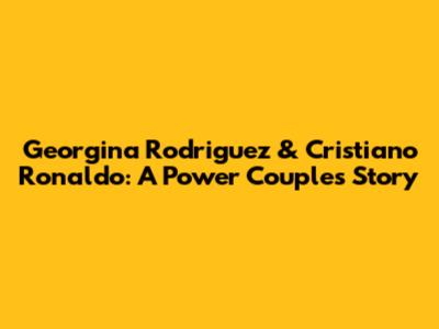 Georgina Rodriguez & Cristiano Ronaldo: A Power Couple's Story