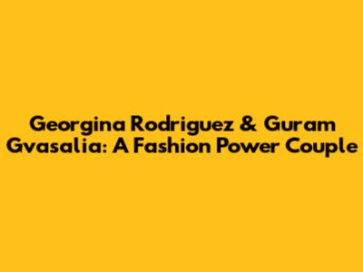 Georgina Rodriguez & Guram Gvasalia: A Fashion Power Couple
