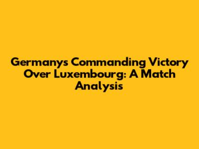 Germany's Commanding Victory Over Luxembourg: A Match Analysis