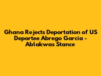 Ghana Rejects Deportation of US Deportee Abrego Garcia - Ablakwa's Stance