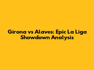 Girona vs Alaves: Epic La Liga Showdown Analysis