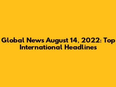 Global News August 14, 2022: Top International Headlines