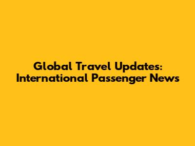 Global Travel Updates: International Passenger News