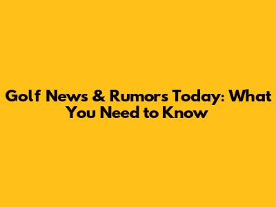 Golf News & Rumors Today: What You Need to Know