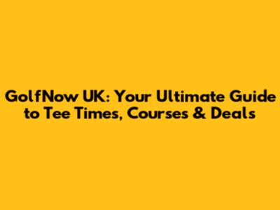 GolfNow UK: Your Ultimate Guide to Tee Times, Courses & Deals