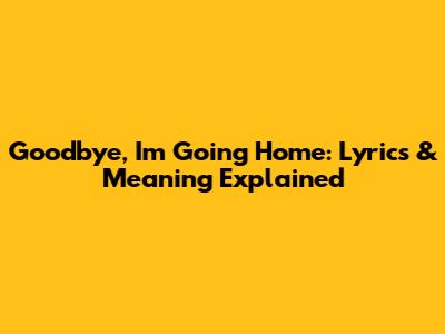 Goodbye, I'm Going Home: Lyrics & Meaning Explained