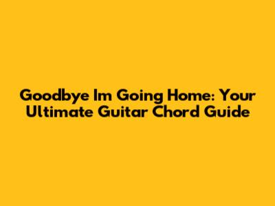 Goodbye I'm Going Home: Your Ultimate Guitar Chord Guide