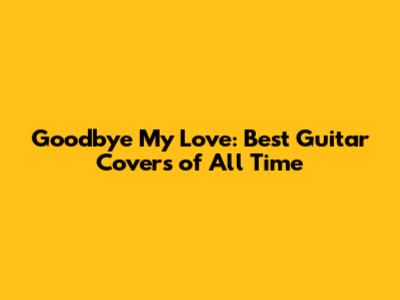 Goodbye My Love: Best Guitar Covers of All Time