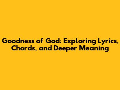 Goodness of God: Exploring Lyrics, Chords, and Deeper Meaning