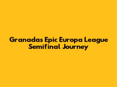Granada's Epic Europa League Semifinal Journey