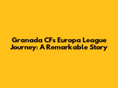 Granada CF's Europa League Journey: A Remarkable Story