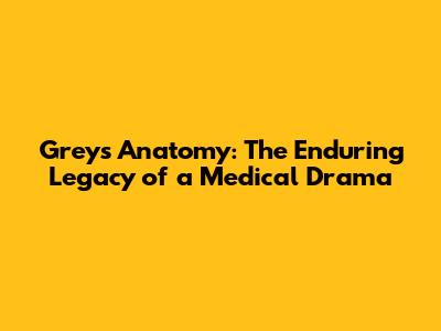 Grey's Anatomy: The Enduring Legacy of a Medical Drama