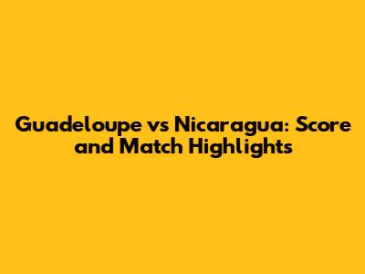 Guadeloupe vs Nicaragua: Score and Match Highlights