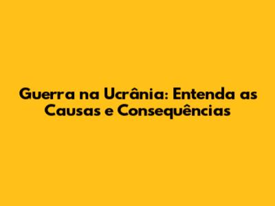 Guerra na Ucrânia: Entenda as Causas e Consequências