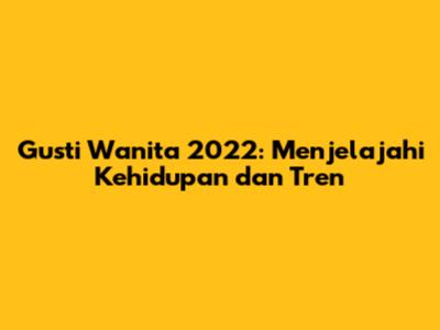 Gusti Wanita 2022: Menjelajahi Kehidupan dan Tren
