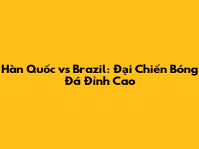 Hàn Quốc vs Brazil: Đại Chiến Bóng Đá Đỉnh Cao
