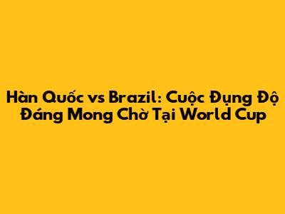 Hàn Quốc vs Brazil: Cuộc Đụng Độ Đáng Mong Chờ Tại World Cup