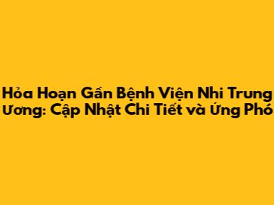 Hỏa Hoạn Gần Bệnh Viện Nhi Trung Ương: Cập Nhật Chi Tiết và Ứng Phó