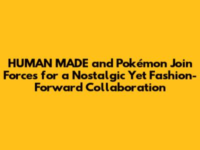 HUMAN MADE and Pokémon Join Forces for a Nostalgic Yet Fashion-Forward Collaboration