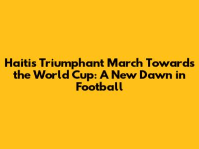 Haiti's Triumphant March Towards the World Cup: A New Dawn in Football