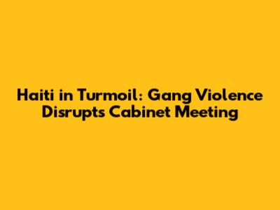 Haiti in Turmoil: Gang Violence Disrupts Cabinet Meeting