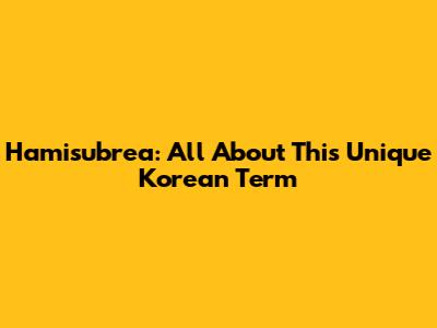 Hamisubrea: All About This Unique Korean Term